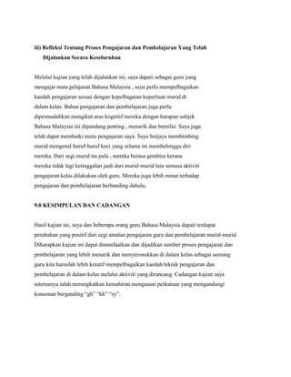 iii) Refleksi Tentang Proses Pengajaran dan Pembelajaran Yang Telah
Dijalankan Secara Keseluruhan

Melalui kajian yang telah dijalankan ini, saya dapati sebagai guru yang
mengajar mata pelajaran Bahasa Malaysia , saya perlu mempelbagaikan
kaedah pengajaran sesuai dengan kepelbagaian keperluan murid di
dalam kelas. Bahan pengajaran dan pembelajaran juga perlu
dipermudahkan mengikut aras kognitif mereka dengan harapan subjek
Bahasa Malaysia ini dipandang penting , menarik dan bernilai. Saya juga
telah dapat membaiki mutu pengajaran saya. Saya berjaya membimbing
murid mengenal huruf-huruf keci yang selama ini membelenggu diri
mereka. Dari segi murid itu pula , mereka berasa gembira kerana
mereka tidak lagi ketinggalan jauh dari murid-murid lain semasa aktiviti
pengajaran kelas dilakukan oleh guru. Mereka juga lebih minat terhadap
pengajaran dan pembelajaran berbanding dahulu.

9.0 KESIMPULAN DAN CADANGAN

Hasil kajian ini, saya dan beberapa orang guru Bahasa Malaysia dapati terdapat
perubahan yang positif dari segi amalan pengajaran guru dan pembelajaran murid-murid.
Diharapkan kajian ini dapat dimanfaatkan dan dijadikan sumber proses pengajaran dan
pembelajaran yang lebih menarik dan menyeronokkan di dalam kelas.sebagai seorang
guru kita haruslah lebih kreatif mempelbagaikan kaedah/teknik pengajaran dan
pembelajaran di dalam kelas melalui aktiviti yang dirancang. Cadangan kajian saya
seterusnya ialah meningkatkan kemahiran menguasai perkataan yang mengandungi
konsonan berganding “gh” “kh” “sy”.

 