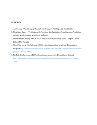 RUJUKAN:

1. Atan Long, 1992. Pedagogi Kaedah Am Mengajar, Petaling Jaya: Fajar Bakti.
2. Mok Soon Sang, 1997. Pedagogi 3,Pengujian dan Penilaian, Pemulihan dan Pendidikan
Inklusif. Kuala Lumpur: Kumpulan Budiman.
3. Mohd Majid Konting, 2005. Kaedah Penyelidikan Pendidikan. Kuala Lumpur: Dewan
Bahasa Dan Pustaka.
4. Mohd Nor Izwan Bin Sulaiman. (2009). Aktiviti pemulihan penulisan. Dimuat turun
daripada http://mohdnorizwansulaiman.blogspot.com/2009/05/50-pemulihan-tulisan.html
pada 19 Oktober 2009.
5. Norhadi Bin Sarponen. (2009). Kemahiran asas menulis. Dimuat turun daripada
http://cikguhaidi.wordpress.com/category/bahan-bantumengajar/html pada 20 Oktober
2009.

 