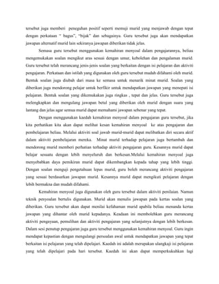 tersebut juga memberi peneguhan positif seperti memuji murid yang menjawab dengan tepat
dengan perkataan “ bagus”, “bijak” dan sebagainya. Guru tersebut juga akan mendapatkan
jawapan alternatif murid lain sekiranya jawapan diberikan tidak jelas.
Semasa guru tersebut menggunakan kemahiran menyoal dalam pengajarannya, beliau
mengemukakan soalan mengikut aras sesuai dengan umur, kebolehan dan pengalaman murid.
Guru tersebut telah merancang jenis-jenis soalan yang berkaitan dengan isi pelajaran dan aktiviti
pengajaran. Perkataan dan istilah yang digunakan oleh guru tersebut mudah difahami oleh murid.
Bentuk soalan juga diubah dari masa ke semasa untuk menarik minat murid. Soalan yang
diberikan juga mendorong pelajar untuk berfikir untuk mendapatkan jawapan yang menepati isi
pelajaran. Bentuk soalan yang dikemukakan juga ringkas , tepat dan jelas. Guru tersebut juga
melengkapkan dan mengulang jawapan betul yang diberikan oleh murid dengan suara yang
lantang dan jelas agar semua murid dapat memahami jawapan sebenar yang tepat.
Dengan menggunakan kaedah kemahiran menyoal dalam pengajaran guru tersebut, jika
kita perhatikan kita akan dapat melihat kesan kemahiran menyoal

ke atas pengajaran dan

pembelajaran beliau. Melalui aktiviti soal jawab murid-murid dapat melibatkan diri secara aktif
dalam aktiviti pembelajaran mereka.

Minat murid terhadap pelajaran juga bertambah dan

mendorong murid memberi perhatian terhadap aktiviti pengajaran guru. Kesannya murid dapat
belajar sesuatu dengan lebih menyeluruh dan berkesan.Melalui kemahiran menyoal juga
menyebabkan daya pemikiran murid dapat dikembangkan kepada tahap yang lebih tinggi.
Dengan soalan menguji pengetahuan lepas murid, guru boleh merancang aktiviti pengajaran
yang sesuai berdasarkan jawapan murid. Kesannya murid dapat mengikuti pelajaran dengan
lebih bermakna dan mudah difahami.
Kemahiran menyoal juga digunakan oleh guru tersebut dalam aktiviti penilaian. Namun
teknik penyoalan bertulis digunakan. Murid akan menulis jawapan pada kertas soalan yang
diberikan. Guru tersebut akan dapat menilai kefahaman murid apabila beliau menanda kertas
jawapan yang dihantar oleh murid kepadanya. Keadaan ini membolehkan guru merancang
aktiviti pengayaan, pemulihan dan aktiviti pengajaran yang selanjutnya dengan lebih berkesan.
Dalam sesi penutup pengajaran juga guru tersebut menggunakan kemahiran menyoal. Guru ingin
mendapat kepastian dengan mengulangi persoalan awal untuk mendapatkan jawapan yang tepat
berkaitan isi pelajaran yang telah dipelajari. Kaedah ini adalah merupakan ulangkaji isi pelajaran
yang telah dipelajari pada hari tersebut. Kaedah ini akan dapat memperkukuhkan lagi

 