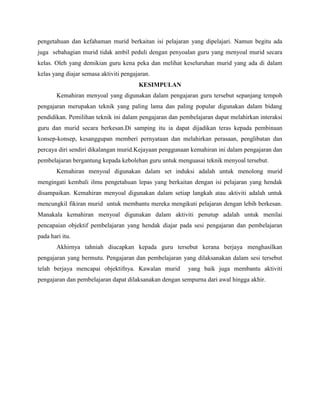 pengetahuan dan kefahaman murid berkaitan isi pelajaran yang dipelajari. Namun begitu ada
juga sebahagian murid tidak ambil peduli dengan penyoalan guru yang menyoal murid secara
kelas. Oleh yang demikian guru kena peka dan melihat keseluruhan murid yang ada di dalam
kelas yang diajar semasa aktiviti pengajaran.
KESIMPULAN
Kemahiran menyoal yang digunakan dalam pengajaran guru tersebut sepanjang tempoh
pengajaran merupakan teknik yang paling lama dan paling popular digunakan dalam bidang
pendidikan. Pemilihan teknik ini dalam pengajaran dan pembelajaran dapat melahirkan interaksi
guru dan murid secara berkesan.Di samping itu ia dapat dijadikan teras kepada pembinaan
konsep-konsep, kesanggupan memberi pernyataan dan melahirkan perasaan, penglibatan dan
percaya diri sendiri dikalangan murid.Kejayaan penggunaan kemahiran ini dalam pengajaran dan
pembelajaran bergantung kepada kebolehan guru untuk menguasai teknik menyoal tersebut.
Kemahiran menyoal digunakan dalam set induksi adalah untuk menolong murid
mengingati kembali ilmu pengetahuan lepas yang berkaitan dengan isi pelajaran yang hendak
disampaikan. Kemahiran menyoal digunakan dalam setiap langkah atau aktiviti adalah untuk
mencungkil fikiran murid untuk membantu mereka mengikuti pelajaran dengan lebih berkesan.
Manakala kemahiran menyoal digunakan dalam aktiviti penutup adalah untuk menilai
pencapaian objektif pembelajaran yang hendak diajar pada sesi pengajaran dan pembelajaran
pada hari itu.
Akhirnya tahniah diucapkan kepada guru tersebut kerana berjaya menghasilkan
pengajaran yang bermutu. Pengajaran dan pembelajaran yang dilaksanakan dalam sesi tersebut
telah berjaya mencapai objektifnya. Kawalan murid

yang baik juga membantu aktiviti

pengajaran dan pembelajaran dapat dilaksanakan dengan sempurna dari awal hingga akhir.

 