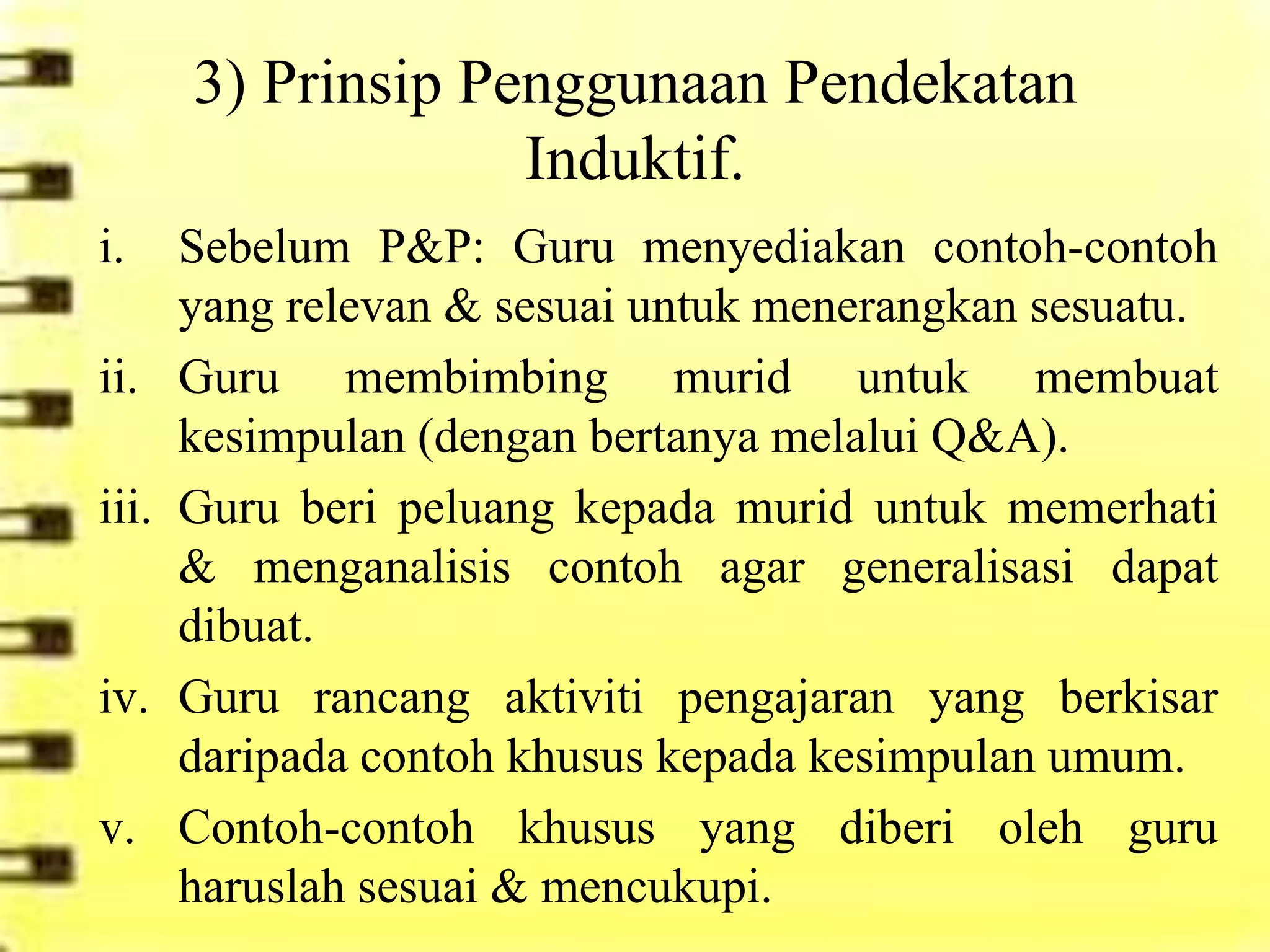3) Prinsip Penggunaan Pendekatan
                    Induktif.
i.     Sebelum P&P: Guru menyediakan contoh-contoh
       yang relevan & sesuai untuk menerangkan sesuatu.
ii.    Guru membimbing murid untuk membuat
       kesimpulan (dengan bertanya melalui Q&A).
iii.   Guru beri peluang kepada murid untuk memerhati
       & menganalisis contoh agar generalisasi dapat
       dibuat.
iv.    Guru rancang aktiviti pengajaran yang berkisar
       daripada contoh khusus kepada kesimpulan umum.
v.     Contoh-contoh khusus yang diberi oleh guru
       haruslah sesuai & mencukupi.
 