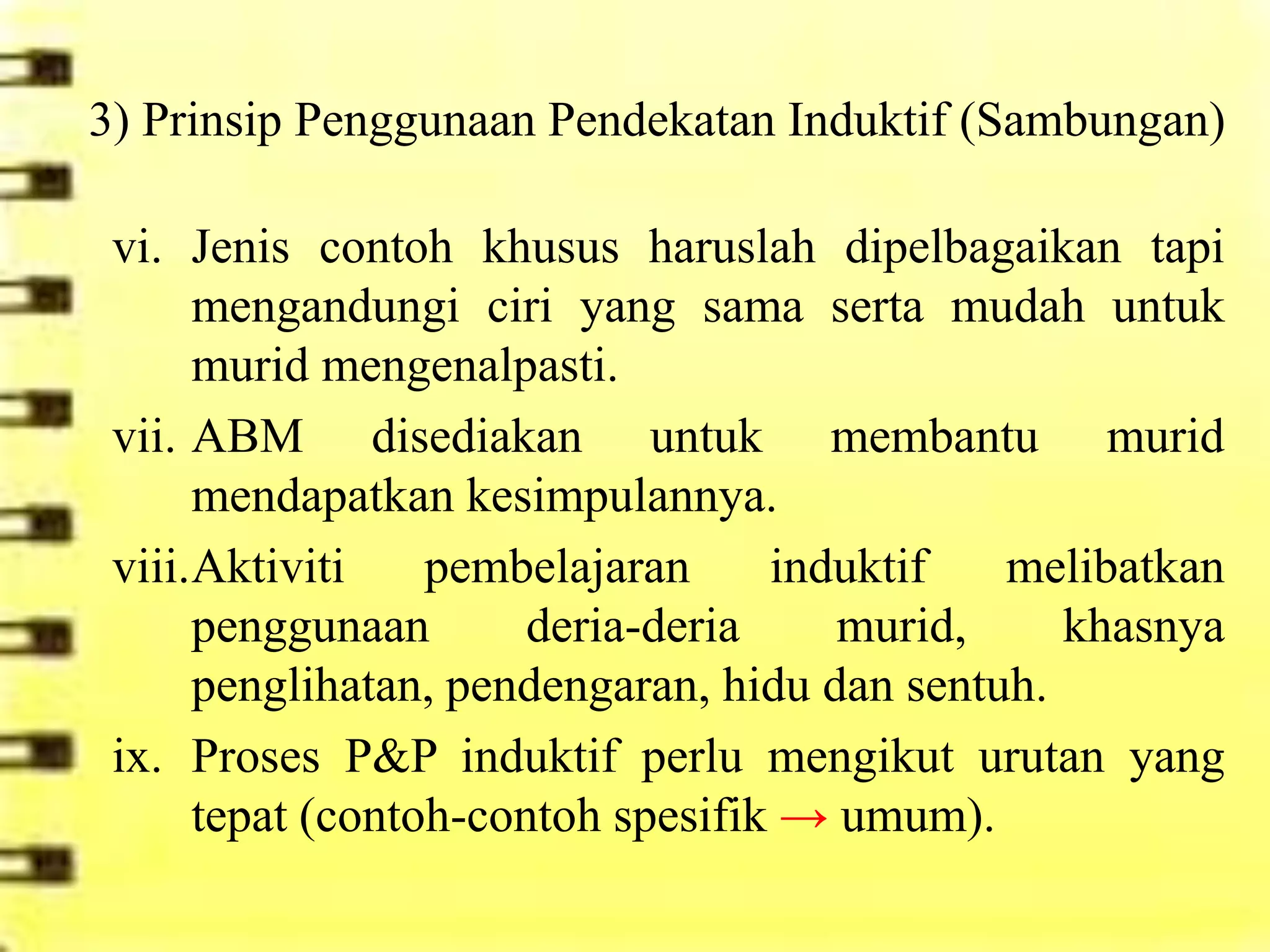 3) Prinsip Penggunaan Pendekatan Induktif (Sambungan)

 vi. Jenis contoh khusus haruslah dipelbagaikan tapi
      mengandungi ciri yang sama serta mudah untuk
      murid mengenalpasti.
 vii. ABM disediakan untuk membantu murid
      mendapatkan kesimpulannya.
 viii.Aktiviti    pembelajaran     induktif   melibatkan
      penggunaan       deria-deria    murid,     khasnya
      penglihatan, pendengaran, hidu dan sentuh.
 ix. Proses P&P induktif perlu mengikut urutan yang
      tepat (contoh-contoh spesifik → umum).
 