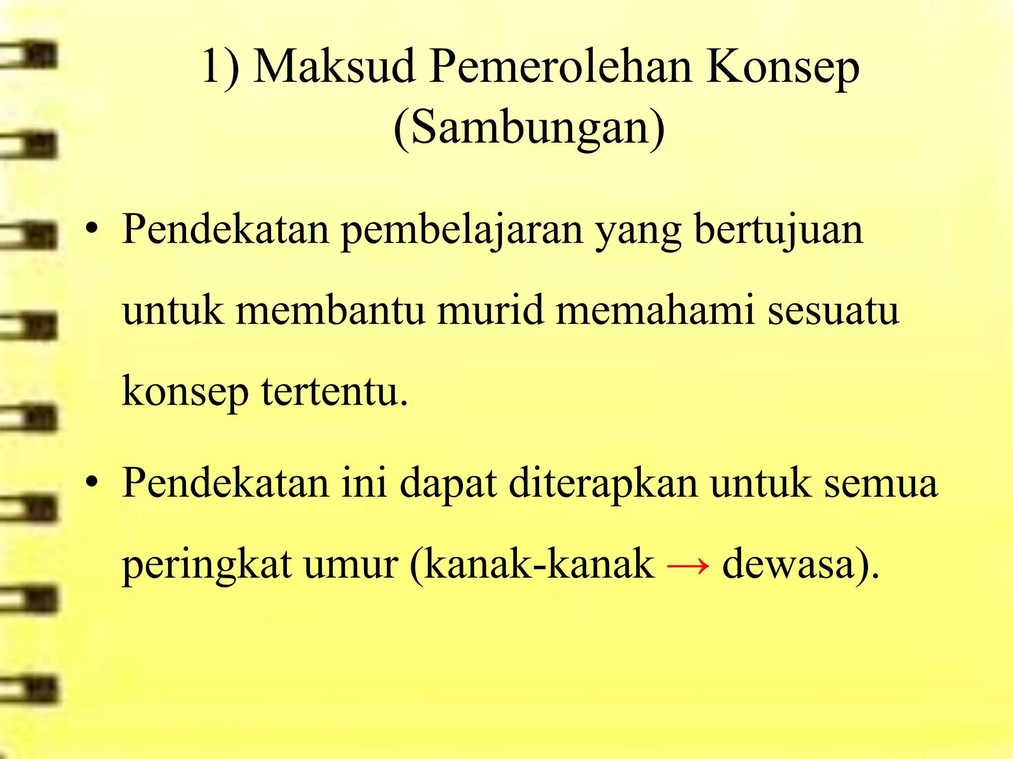1) Maksud Pemerolehan Konsep
              (Sambungan)
• Pendekatan pembelajaran yang bertujuan
 untuk membantu murid memahami sesuatu
 konsep tertentu.

• Pendekatan ini dapat diterapkan untuk semua
 peringkat umur (kanak-kanak → dewasa).
 