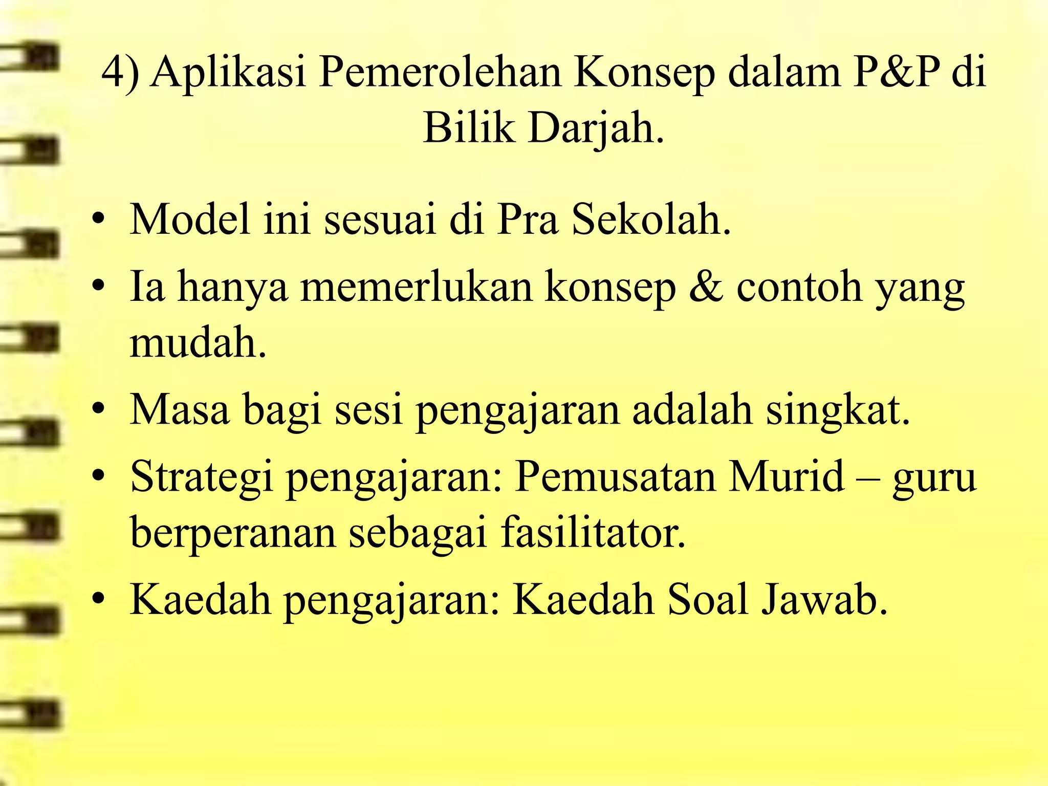 4) Aplikasi Pemerolehan Konsep dalam P&P di
                Bilik Darjah.
• Model ini sesuai di Pra Sekolah.
• Ia hanya memerlukan konsep & contoh yang
  mudah.
• Masa bagi sesi pengajaran adalah singkat.
• Strategi pengajaran: Pemusatan Murid – guru
  berperanan sebagai fasilitator.
• Kaedah pengajaran: Kaedah Soal Jawab.
 