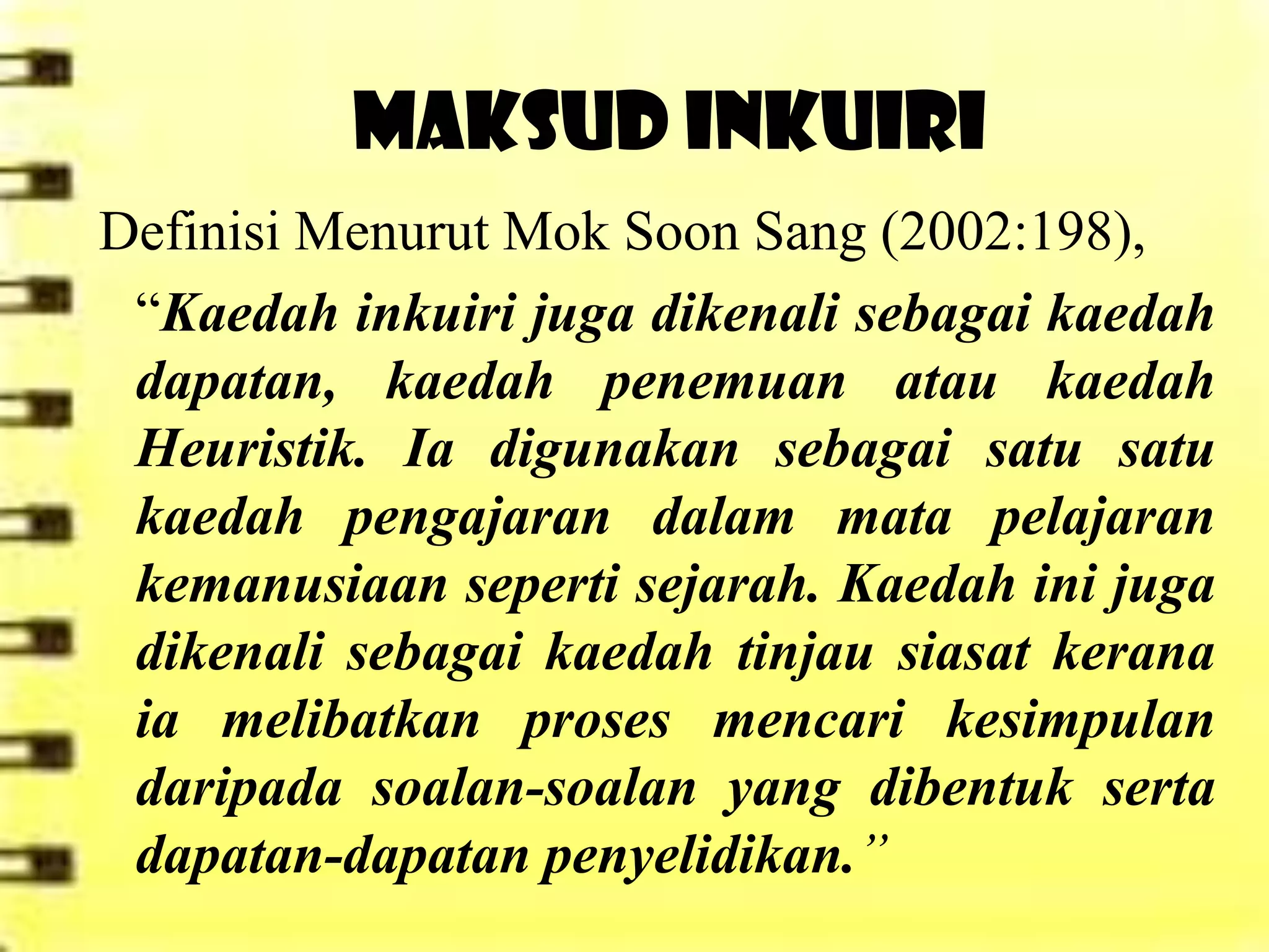 MAKSUD INKUIRI
Definisi Menurut Mok Soon Sang (2002:198),
 “Kaedah inkuiri juga dikenali sebagai kaedah
 dapatan, kaedah penemuan atau kaedah
 Heuristik. Ia digunakan sebagai satu satu
 kaedah pengajaran dalam mata pelajaran
 kemanusiaan seperti sejarah. Kaedah ini juga
 dikenali sebagai kaedah tinjau siasat kerana
 ia melibatkan proses mencari kesimpulan
 daripada soalan-soalan yang dibentuk serta
 dapatan-dapatan penyelidikan.”
 