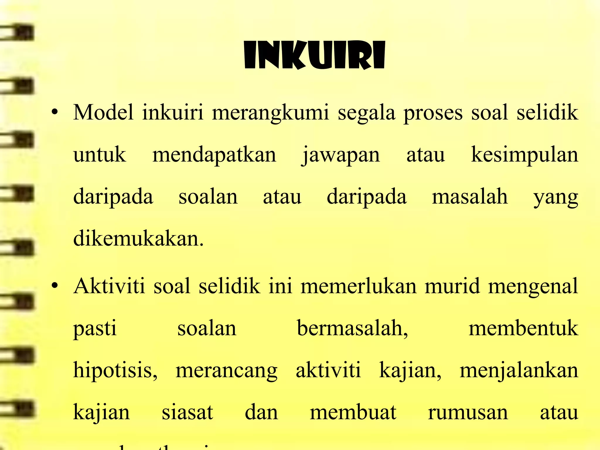 INKUIRI
• Model inkuiri merangkumi segala proses soal selidik
  untuk    mendapatkan         jawapan   atau   kesimpulan
  daripada    soalan    atau     daripada   masalah   yang
  dikemukakan.

• Aktiviti soal selidik ini memerlukan murid mengenal
  pasti       soalan         bermasalah,        membentuk
  hipotisis, merancang aktiviti kajian, menjalankan
  kajian     siasat    dan     membuat      rumusan   atau
 
