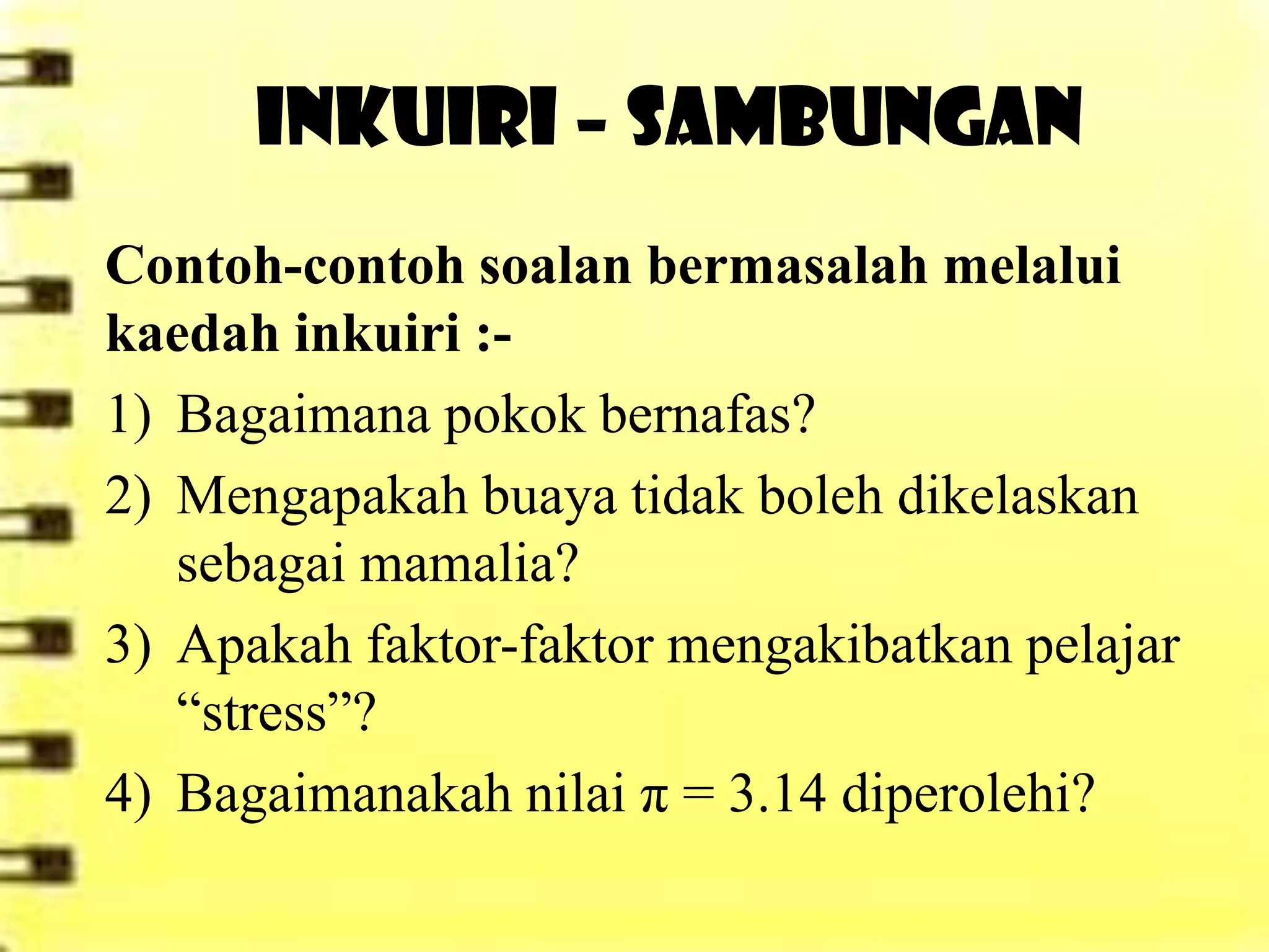 INKUIRI – SAMBUNGAN
Contoh-contoh soalan bermasalah melalui
kaedah inkuiri :-
1) Bagaimana pokok bernafas?
2) Mengapakah buaya tidak boleh dikelaskan
   sebagai mamalia?
3) Apakah faktor-faktor mengakibatkan pelajar
   “stress”?
4) Bagaimanakah nilai π = 3.14 diperolehi?
 