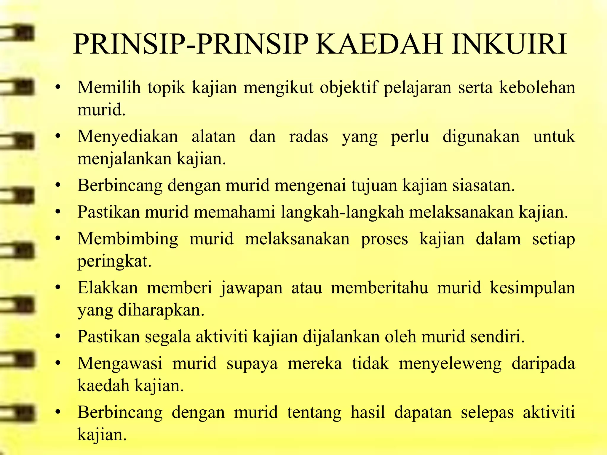 PRINSIP-PRINSIP KAEDAH INKUIRI
• Memilih topik kajian mengikut objektif pelajaran serta kebolehan
  murid.
• Menyediakan alatan dan radas yang perlu digunakan untuk
  menjalankan kajian.
• Berbincang dengan murid mengenai tujuan kajian siasatan.
• Pastikan murid memahami langkah-langkah melaksanakan kajian.
• Membimbing murid melaksanakan proses kajian dalam setiap
  peringkat.
• Elakkan memberi jawapan atau memberitahu murid kesimpulan
  yang diharapkan.
• Pastikan segala aktiviti kajian dijalankan oleh murid sendiri.
• Mengawasi murid supaya mereka tidak menyeleweng daripada
  kaedah kajian.
• Berbincang dengan murid tentang hasil dapatan selepas aktiviti
  kajian.
 