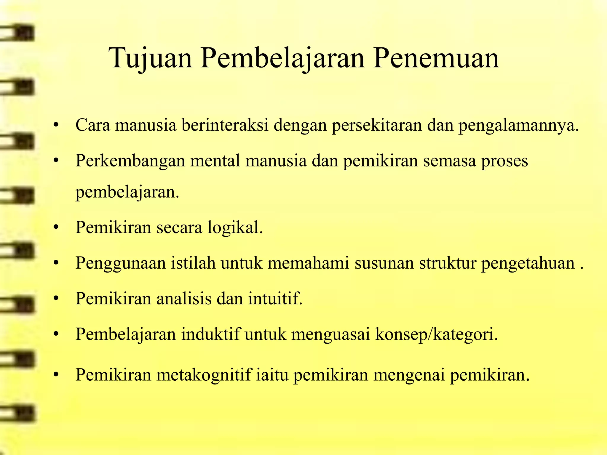 Tujuan Pembelajaran Penemuan

• Cara manusia berinteraksi dengan persekitaran dan pengalamannya.
• Perkembangan mental manusia dan pemikiran semasa proses
   pembelajaran.
• Pemikiran secara logikal.
• Penggunaan istilah untuk memahami susunan struktur pengetahuan .
• Pemikiran analisis dan intuitif.
• Pembelajaran induktif untuk menguasai konsep/kategori.

• Pemikiran metakognitif iaitu pemikiran mengenai pemikiran.
 