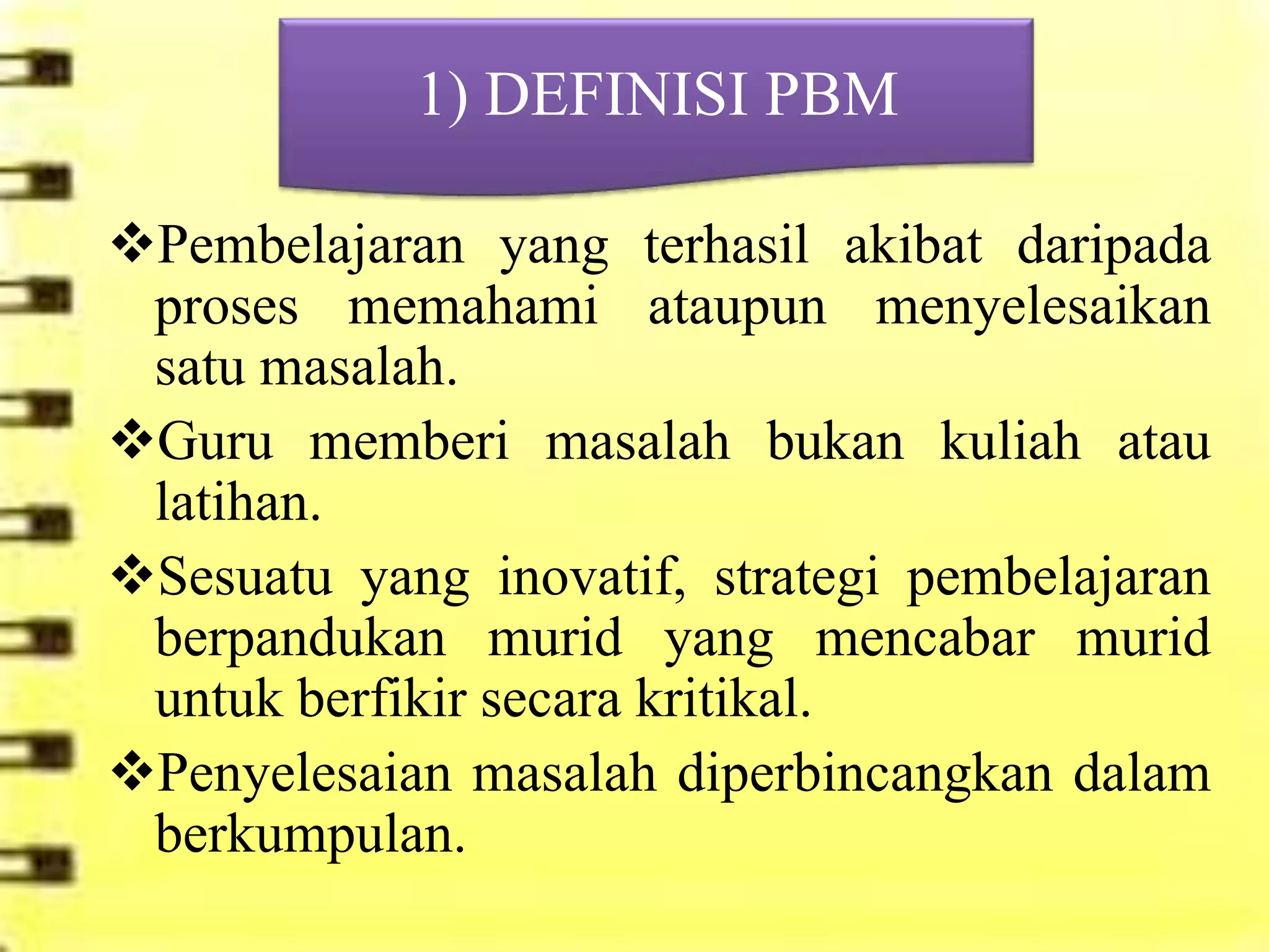 1) DEFINISI PBM

Pembelajaran yang terhasil akibat daripada
 proses memahami ataupun menyelesaikan
 satu masalah.
Guru memberi masalah bukan kuliah atau
 latihan.
Sesuatu yang inovatif, strategi pembelajaran
 berpandukan murid yang mencabar murid
 untuk berfikir secara kritikal.
Penyelesaian masalah diperbincangkan dalam
 berkumpulan.
 