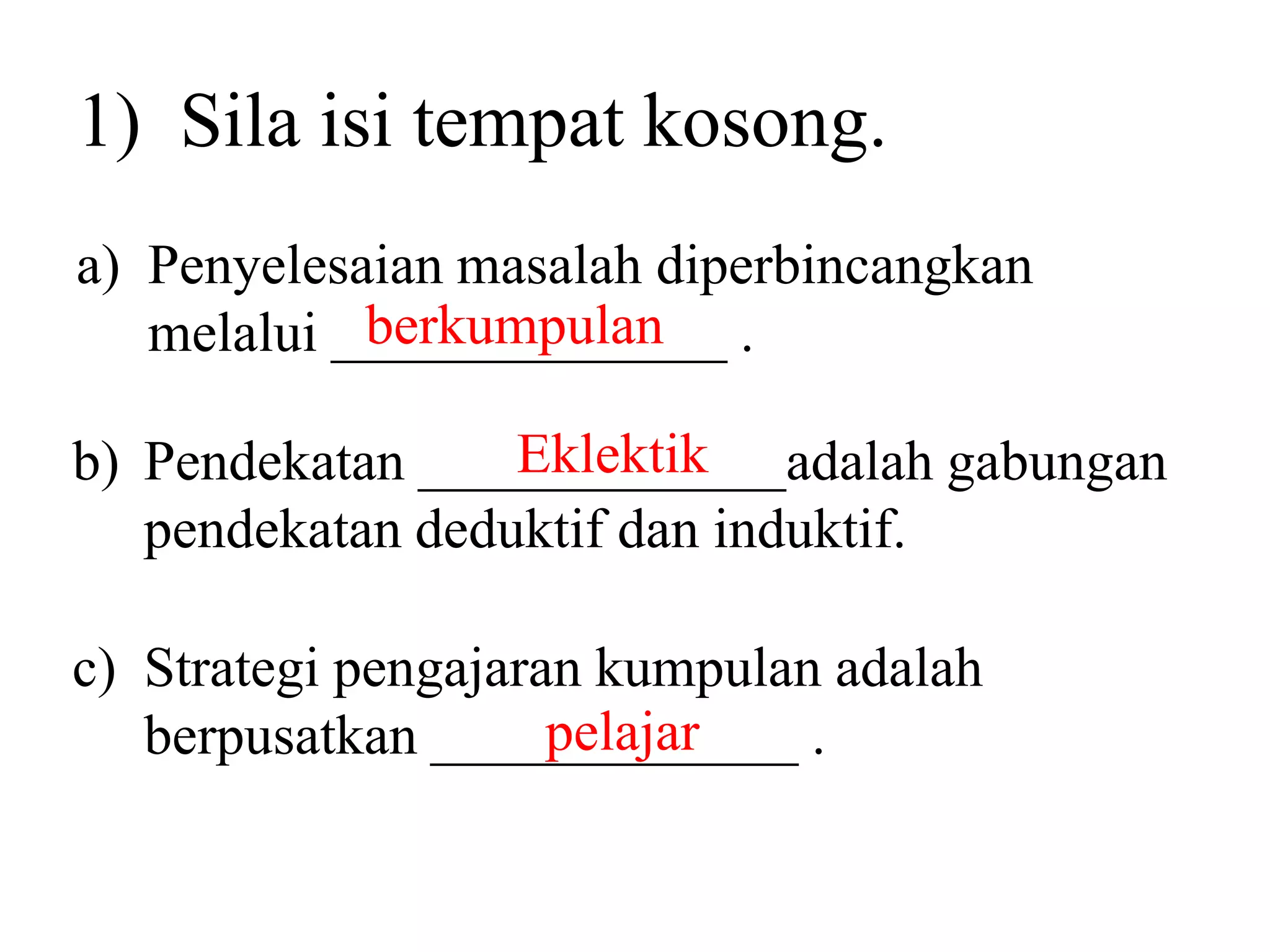 1) Sila isi tempat kosong.
a) Penyelesaian masalah diperbincangkan
            berkumpulan
   melalui ______________ .

                  Eklektik
b) Pendekatan _____________adalah gabungan
   pendekatan deduktif dan induktif.

c) Strategi pengajaran kumpulan adalah
                     pelajar
   berpusatkan _____________ .
 