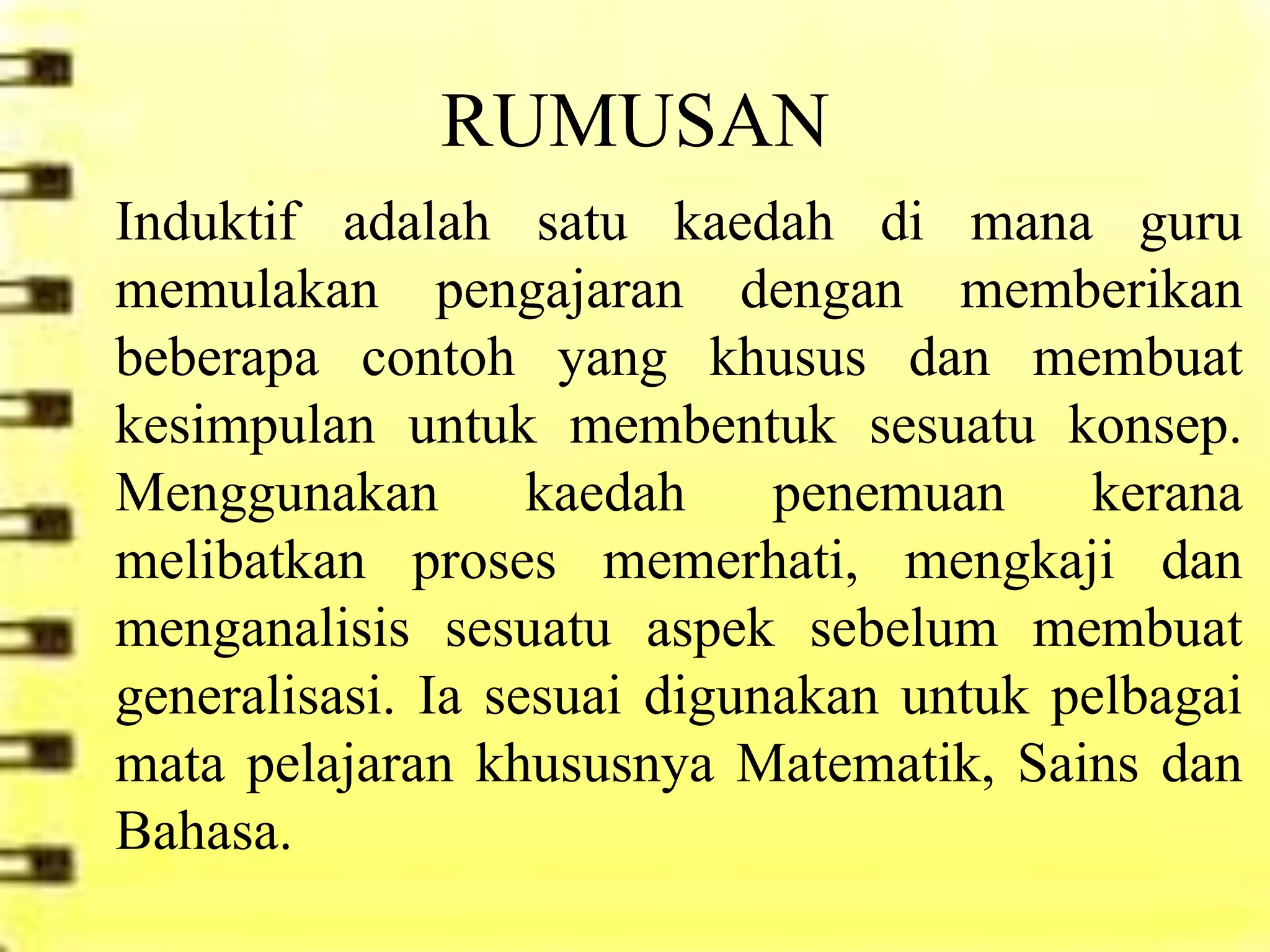 RUMUSAN
Induktif adalah satu kaedah di mana guru
memulakan pengajaran dengan memberikan
beberapa contoh yang khusus dan membuat
kesimpulan untuk membentuk sesuatu konsep.
Menggunakan        kaedah    penemuan     kerana
melibatkan proses memerhati, mengkaji dan
menganalisis sesuatu aspek sebelum membuat
generalisasi. Ia sesuai digunakan untuk pelbagai
mata pelajaran khususnya Matematik, Sains dan
Bahasa.
 