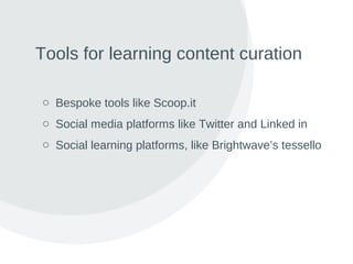 Tools for learning content curation
o Bespoke tools like Scoop.it
o Social media platforms like Twitter and Linked in
o Social learning platforms, like Brightwave’s tessello
 