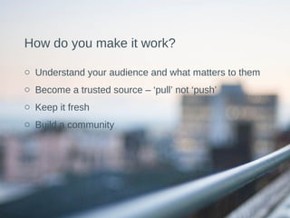 How do you make it work?
o Understand your audience and what matters to them
o Become a trusted source – ‘pull’ not ‘push’
o Keep it fresh
o Build a community
 