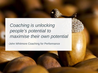 Coaching is unlocking
people’s potential to
maximise their own potential
-John Whitmore Coaching for Performance
 