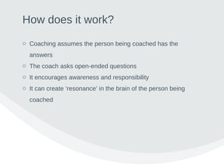 How does it work?
o Coaching assumes the person being coached has the
answers
o The coach asks open-ended questions
o It encourages awareness and responsibility
o It can create ‘resonance’ in the brain of the person being
coached
 