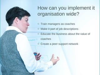 How can you implement it
organisation wide?
o Train managers as coaches
o Make it part of job descriptions
o Educate the business about the value of
coaches
o Create a peer support network
 