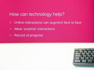 How can technology help?
o Online interactions can augment face to face
o Allow ‘anytime’ interactions
o Record of progress
 