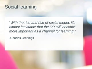 Social learning
“With the rise and rise of social media, it’s
almost inevitable that the ‘20’ will become
more important as a channel for learning.”
-Charles Jennings 
 