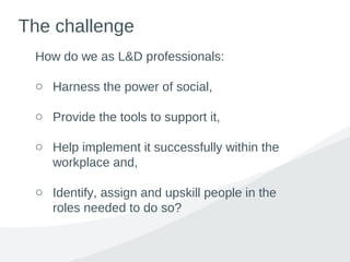 The challenge
How do we as L&D professionals:
o Harness the power of social,
o Provide the tools to support it,
o Help implement it successfully within the
workplace and,
o Identify, assign and upskill people in the
roles needed to do so?
 