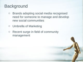 o Brands adopting social media recognised
need for someone to manage and develop
new social communities
o Umbrella of Marketing
o Recent surge in field of community
management
Background
 