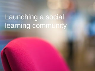 Launching a social
learning community
 