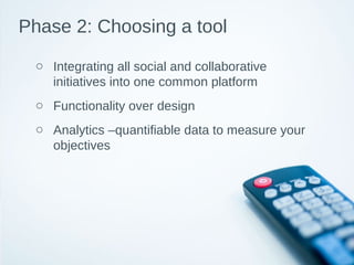 Phase 2: Choosing a tool
o Integrating all social and collaborative
initiatives into one common platform
o Functionality over design
o Analytics –quantifiable data to measure your
objectives
 