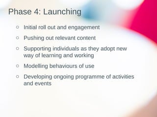 Phase 4: Launching
o Initial roll out and engagement
o Pushing out relevant content
o Supporting individuals as they adopt new
way of learning and working
o Modelling behaviours of use
o Developing ongoing programme of activities
and events
 