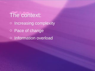 The context:
o Increasing complexity
o Pace of change
o Information overload
 