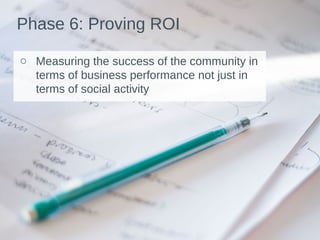 Phase 6: Proving ROI
o Measuring the success of the community in
terms of business performance not just in
terms of social activity
 
