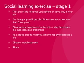 o Pick one of the roles that you perform in some way in your
job
o Get into groups with people of the same role – no more
than 5 in a group
o Discuss your experiences in that role – what have been
the successes and challenges
o As a group, decide what you think the top two challenge s
are
o Choose a spokesperson
o Share
Social learning exercise – stage 1
 