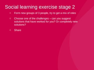 o Form new groups of 3 people, try to get a mix of roles
o Choose one of the challenges – can you suggest
solutions that have worked for you? Or completely new
solutions?
o Share
Social learning exercise stage 2
 