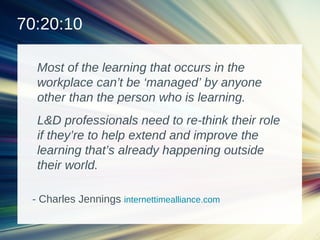 Most of the learning that occurs in the
workplace can’t be ‘managed’ by anyone
other than the person who is learning.
L&D professionals need to re-think their role
if they’re to help extend and improve the
learning that’s already happening outside
their world.
70:20:10
- Charles Jennings internettimealliance.com
 