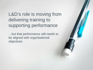 L&D’s role is moving from
delivering training to
supporting performance
…but that performance still needs to
be aligned with organisational
objectives
 