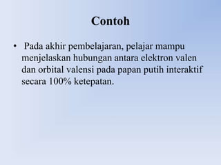 Contoh
• Pada akhir pembelajaran, pelajar mampu
  menjelaskan hubungan antara elektron valen
  dan orbital valensi pada papan putih interaktif
  secara 100% ketepatan.
 