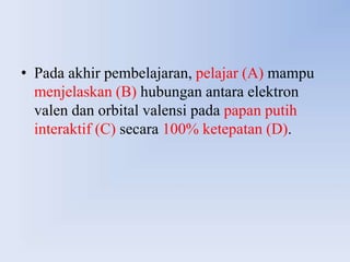 • Pada akhir pembelajaran, pelajar (A) mampu
  menjelaskan (B) hubungan antara elektron
  valen dan orbital valensi pada papan putih
  interaktif (C) secara 100% ketepatan (D).
 