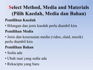 Select Method, Media and Materials
   (Pilih Kaedah, Media dan Bahan)
Pemilihan Kaedah
• Bilangan dan jenis kaedah perlu diambil kira
Pemilihan Media
• Jenis dan kesesuaian media (video, slaid, muzik)
perlu diambil kira
Pemilihan Bahan
• Sedia ada
• Ubah suai yang sedia ada
• Rekacipta yang baru
 