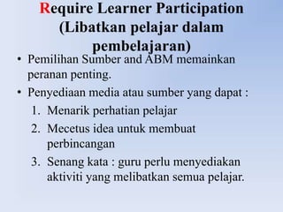 Require Learner Participation
      (Libatkan pelajar dalam
           pembelajaran)
• Pemilihan Sumber and ABM memainkan
  peranan penting.
• Penyediaan media atau sumber yang dapat :
   1. Menarik perhatian pelajar
   2. Mecetus idea untuk membuat
      perbincangan
   3. Senang kata : guru perlu menyediakan
      aktiviti yang melibatkan semua pelajar.
 