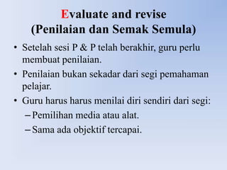 Evaluate and revise
    (Penilaian dan Semak Semula)
• Setelah sesi P & P telah berakhir, guru perlu
  membuat penilaian.
• Penilaian bukan sekadar dari segi pemahaman
  pelajar.
• Guru harus harus menilai diri sendiri dari segi:
   – Pemilihan media atau alat.
   – Sama ada objektif tercapai.
 