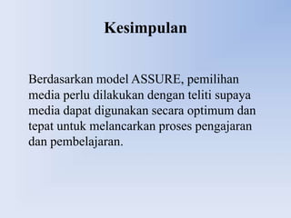 Kesimpulan


Berdasarkan model ASSURE, pemilihan
media perlu dilakukan dengan teliti supaya
media dapat digunakan secara optimum dan
tepat untuk melancarkan proses pengajaran
dan pembelajaran.
 