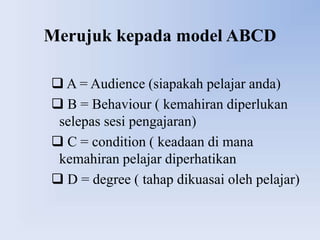 Merujuk kepada model ABCD

 A = Audience (siapakah pelajar anda)
 B = Behaviour ( kemahiran diperlukan
 selepas sesi pengajaran)
 C = condition ( keadaan di mana
 kemahiran pelajar diperhatikan
 D = degree ( tahap dikuasai oleh pelajar)
 
