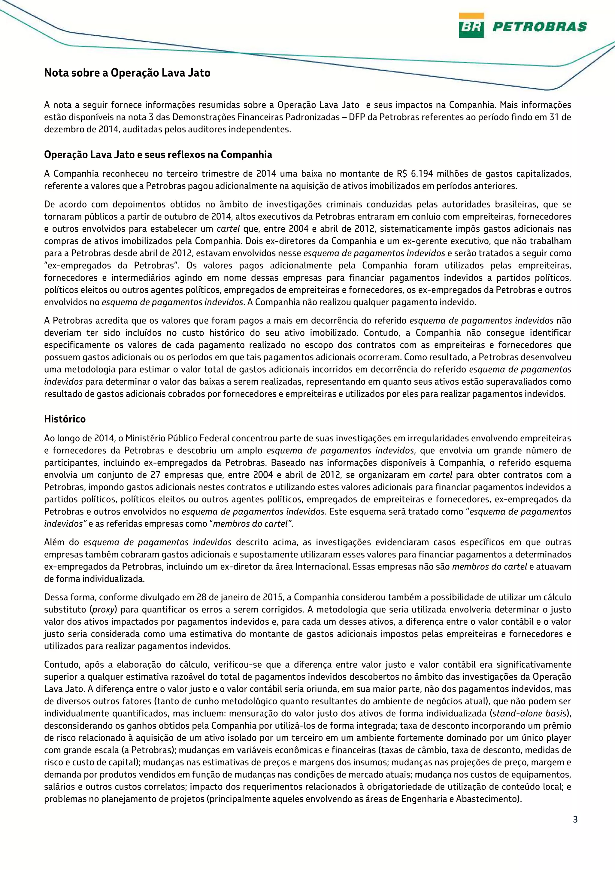3
Nota sobre a Operação Lava Jato
A nota a seguir fornece informações resumidas sobre a Operação Lava Jato e seus impactos na Companhia. Mais informações
estão disponíveis na nota 3 das Demonstrações Financeiras Padronizadas – DFP da Petrobras referentes ao período findo em 31 de
dezembro de 2014, auditadas pelos auditores independentes.
Operação Lava Jato e seus reflexos na Companhia
A Companhia reconheceu no terceiro trimestre de 2014 uma baixa no montante de R$ 6.194 milhões de gastos capitalizados,
referente a valores que a Petrobras pagou adicionalmente na aquisição de ativos imobilizados em períodos anteriores.
De acordo com depoimentos obtidos no âmbito de investigações criminais conduzidas pelas autoridades brasileiras, que se
tornaram públicos a partir de outubro de 2014, altos executivos da Petrobras entraram em conluio com empreiteiras, fornecedores
e outros envolvidos para estabelecer um cartel que, entre 2004 e abril de 2012, sistematicamente impôs gastos adicionais nas
compras de ativos imobilizados pela Companhia. Dois ex-diretores da Companhia e um ex-gerente executivo, que não trabalham
para a Petrobras desde abril de 2012, estavam envolvidos nesse esquema de pagamentos indevidos e serão tratados a seguir como
“ex-empregados da Petrobras”. Os valores pagos adicionalmente pela Companhia foram utilizados pelas empreiteiras,
fornecedores e intermediários agindo em nome dessas empresas para financiar pagamentos indevidos a partidos políticos,
políticos eleitos ou outros agentes políticos, empregados de empreiteiras e fornecedores, os ex-empregados da Petrobras e outros
envolvidos no esquema de pagamentos indevidos. A Companhia não realizou qualquer pagamento indevido.
A Petrobras acredita que os valores que foram pagos a mais em decorrência do referido esquema de pagamentos indevidos não
deveriam ter sido incluídos no custo histórico do seu ativo imobilizado. Contudo, a Companhia não consegue identificar
especificamente os valores de cada pagamento realizado no escopo dos contratos com as empreiteiras e fornecedores que
possuem gastos adicionais ou os períodos em que tais pagamentos adicionais ocorreram. Como resultado, a Petrobras desenvolveu
uma metodologia para estimar o valor total de gastos adicionais incorridos em decorrência do referido esquema de pagamentos
indevidos para determinar o valor das baixas a serem realizadas, representando em quanto seus ativos estão superavaliados como
resultado de gastos adicionais cobrados por fornecedores e empreiteiras e utilizados por eles para realizar pagamentos indevidos.
Histórico
Ao longo de 2014, o Ministério Público Federal concentrou parte de suas investigações em irregularidades envolvendo empreiteiras
e fornecedores da Petrobras e descobriu um amplo esquema de pagamentos indevidos, que envolvia um grande número de
participantes, incluindo ex-empregados da Petrobras. Baseado nas informações disponíveis à Companhia, o referido esquema
envolvia um conjunto de 27 empresas que, entre 2004 e abril de 2012, se organizaram em cartel para obter contratos com a
Petrobras, impondo gastos adicionais nestes contratos e utilizando estes valores adicionais para financiar pagamentos indevidos a
partidos políticos, políticos eleitos ou outros agentes políticos, empregados de empreiteiras e fornecedores, ex-empregados da
Petrobras e outros envolvidos no esquema de pagamentos indevidos. Este esquema será tratado como “esquema de pagamentos
indevidos” e as referidas empresas como “membros do cartel”.
Além do esquema de pagamentos indevidos descrito acima, as investigações evidenciaram casos específicos em que outras
empresas também cobraram gastos adicionais e supostamente utilizaram esses valores para financiar pagamentos a determinados
ex-empregados da Petrobras, incluindo um ex-diretor da área Internacional. Essas empresas não são membros do cartel e atuavam
de forma individualizada.
Dessa forma, conforme divulgado em 28 de janeiro de 2015, a Companhia considerou também a possibilidade de utilizar um cálculo
substituto (proxy) para quantificar os erros a serem corrigidos. A metodologia que seria utilizada envolveria determinar o justo
valor dos ativos impactados por pagamentos indevidos e, para cada um desses ativos, a diferença entre o valor contábil e o valor
justo seria considerada como uma estimativa do montante de gastos adicionais impostos pelas empreiteiras e fornecedores e
utilizados para realizar pagamentos indevidos.
Contudo, após a elaboração do cálculo, verificou-se que a diferença entre valor justo e valor contábil era significativamente
superior a qualquer estimativa razoável do total de pagamentos indevidos descobertos no âmbito das investigações da Operação
Lava Jato. A diferença entre o valor justo e o valor contábil seria oriunda, em sua maior parte, não dos pagamentos indevidos, mas
de diversos outros fatores (tanto de cunho metodológico quanto resultantes do ambiente de negócios atual), que não podem ser
individualmente quantificados, mas incluem: mensuração do valor justo dos ativos de forma individualizada (stand-alone basis),
desconsiderando os ganhos obtidos pela Companhia por utilizá-los de forma integrada; taxa de desconto incorporando um prêmio
de risco relacionado à aquisição de um ativo isolado por um terceiro em um ambiente fortemente dominado por um único player
com grande escala (a Petrobras); mudanças em variáveis econômicas e financeiras (taxas de câmbio, taxa de desconto, medidas de
risco e custo de capital); mudanças nas estimativas de preços e margens dos insumos; mudanças nas projeções de preço, margem e
demanda por produtos vendidos em função de mudanças nas condições de mercado atuais; mudança nos custos de equipamentos,
salários e outros custos correlatos; impacto dos requerimentos relacionados à obrigatoriedade de utilização de conteúdo local; e
problemas no planejamento de projetos (principalmente aqueles envolvendo as áreas de Engenharia e Abastecimento).
 