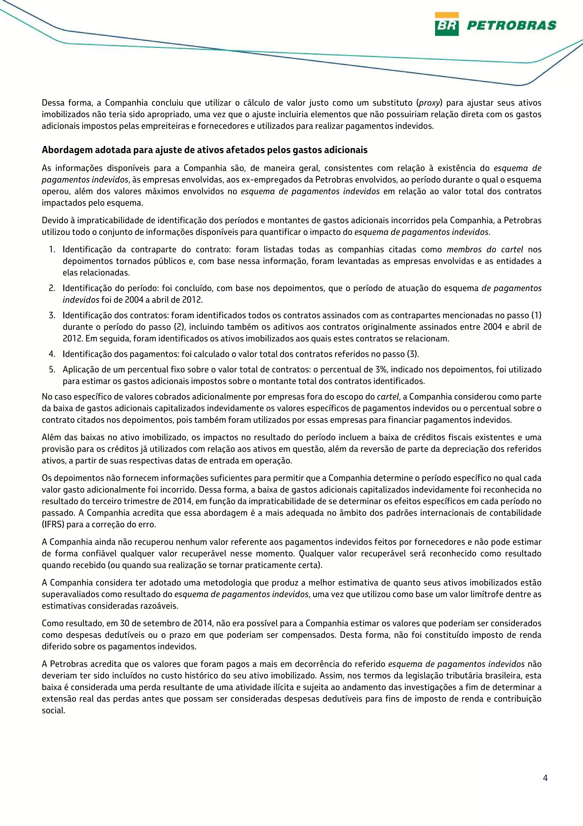 4
Dessa forma, a Companhia concluiu que utilizar o cálculo de valor justo como um substituto (proxy) para ajustar seus ativos
imobilizados não teria sido apropriado, uma vez que o ajuste incluiria elementos que não possuiriam relação direta com os gastos
adicionais impostos pelas empreiteiras e fornecedores e utilizados para realizar pagamentos indevidos.
Abordagem adotada para ajuste de ativos afetados pelos gastos adicionais
As informações disponíveis para a Companhia são, de maneira geral, consistentes com relação à existência do esquema de
pagamentos indevidos, às empresas envolvidas, aos ex-empregados da Petrobras envolvidos, ao período durante o qual o esquema
operou, além dos valores máximos envolvidos no esquema de pagamentos indevidos em relação ao valor total dos contratos
impactados pelo esquema.
Devido à impraticabilidade de identificação dos períodos e montantes de gastos adicionais incorridos pela Companhia, a Petrobras
utilizou todo o conjunto de informações disponíveis para quantificar o impacto do esquema de pagamentos indevidos.
1. Identificação da contraparte do contrato: foram listadas todas as companhias citadas como membros do cartel nos
depoimentos tornados públicos e, com base nessa informação, foram levantadas as empresas envolvidas e as entidades a
elas relacionadas.
2. Identificação do período: foi concluído, com base nos depoimentos, que o período de atuação do esquema de pagamentos
indevidos foi de 2004 a abril de 2012.
3. Identificação dos contratos: foram identificados todos os contratos assinados com as contrapartes mencionadas no passo (1)
durante o período do passo (2), incluindo também os aditivos aos contratos originalmente assinados entre 2004 e abril de
2012. Em seguida, foram identificados os ativos imobilizados aos quais estes contratos se relacionam.
4. Identificação dos pagamentos: foi calculado o valor total dos contratos referidos no passo (3).
5. Aplicação de um percentual fixo sobre o valor total de contratos: o percentual de 3%, indicado nos depoimentos, foi utilizado
para estimar os gastos adicionais impostos sobre o montante total dos contratos identificados.
No caso específico de valores cobrados adicionalmente por empresas fora do escopo do cartel, a Companhia considerou como parte
da baixa de gastos adicionais capitalizados indevidamente os valores específicos de pagamentos indevidos ou o percentual sobre o
contrato citados nos depoimentos, pois também foram utilizados por essas empresas para financiar pagamentos indevidos.
Além das baixas no ativo imobilizado, os impactos no resultado do período incluem a baixa de créditos fiscais existentes e uma
provisão para os créditos já utilizados com relação aos ativos em questão, além da reversão de parte da depreciação dos referidos
ativos, a partir de suas respectivas datas de entrada em operação.
Os depoimentos não fornecem informações suficientes para permitir que a Companhia determine o período específico no qual cada
valor gasto adicionalmente foi incorrido. Dessa forma, a baixa de gastos adicionais capitalizados indevidamente foi reconhecida no
resultado do terceiro trimestre de 2014, em função da impraticabilidade de se determinar os efeitos específicos em cada período no
passado. A Companhia acredita que essa abordagem é a mais adequada no âmbito dos padrões internacionais de contabilidade
(IFRS) para a correção do erro.
A Companhia ainda não recuperou nenhum valor referente aos pagamentos indevidos feitos por fornecedores e não pode estimar
de forma confiável qualquer valor recuperável nesse momento. Qualquer valor recuperável será reconhecido como resultado
quando recebido (ou quando sua realização se tornar praticamente certa).
A Companhia considera ter adotado uma metodologia que produz a melhor estimativa de quanto seus ativos imobilizados estão
superavaliados como resultado do esquema de pagamentos indevidos, uma vez que utilizou como base um valor limítrofe dentre as
estimativas consideradas razoáveis.
Como resultado, em 30 de setembro de 2014, não era possível para a Companhia estimar os valores que poderiam ser considerados
como despesas dedutíveis ou o prazo em que poderiam ser compensados. Desta forma, não foi constituído imposto de renda
diferido sobre os pagamentos indevidos.
A Petrobras acredita que os valores que foram pagos a mais em decorrência do referido esquema de pagamentos indevidos não
deveriam ter sido incluídos no custo histórico do seu ativo imobilizado. Assim, nos termos da legislação tributária brasileira, esta
baixa é considerada uma perda resultante de uma atividade ilícita e sujeita ao andamento das investigações a fim de determinar a
extensão real das perdas antes que possam ser consideradas despesas dedutíveis para fins de imposto de renda e contribuição
social.
 