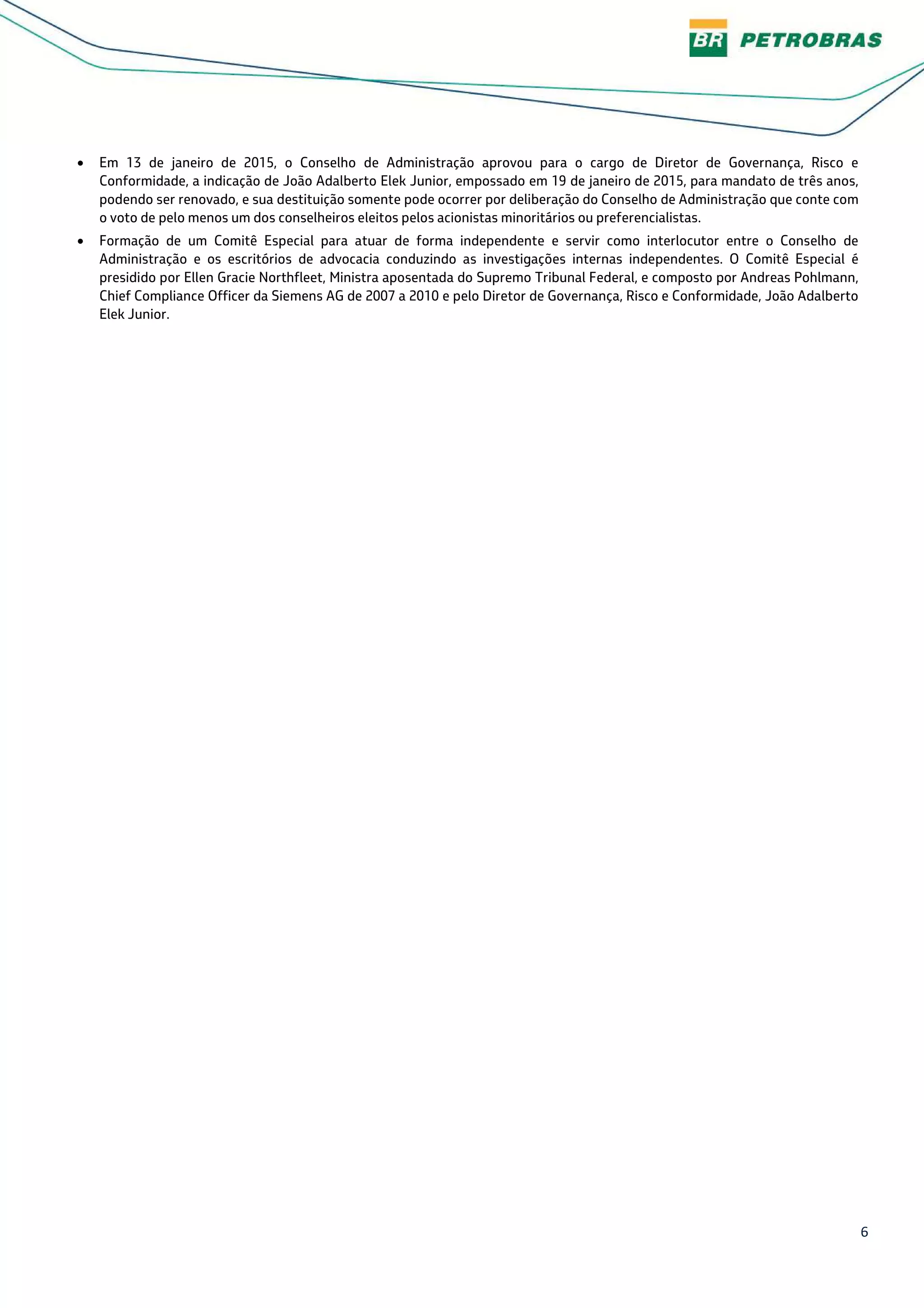 6
• Em 13 de janeiro de 2015, o Conselho de Administração aprovou para o cargo de Diretor de Governança, Risco e
Conformidade, a indicação de João Adalberto Elek Junior, empossado em 19 de janeiro de 2015, para mandato de três anos,
podendo ser renovado, e sua destituição somente pode ocorrer por deliberação do Conselho de Administração que conte com
o voto de pelo menos um dos conselheiros eleitos pelos acionistas minoritários ou preferencialistas.
• Formação de um Comitê Especial para atuar de forma independente e servir como interlocutor entre o Conselho de
Administração e os escritórios de advocacia conduzindo as investigações internas independentes. O Comitê Especial é
presidido por Ellen Gracie Northfleet, Ministra aposentada do Supremo Tribunal Federal, e composto por Andreas Pohlmann,
Chief Compliance Officer da Siemens AG de 2007 a 2010 e pelo Diretor de Governança, Risco e Conformidade, João Adalberto
Elek Junior.
 