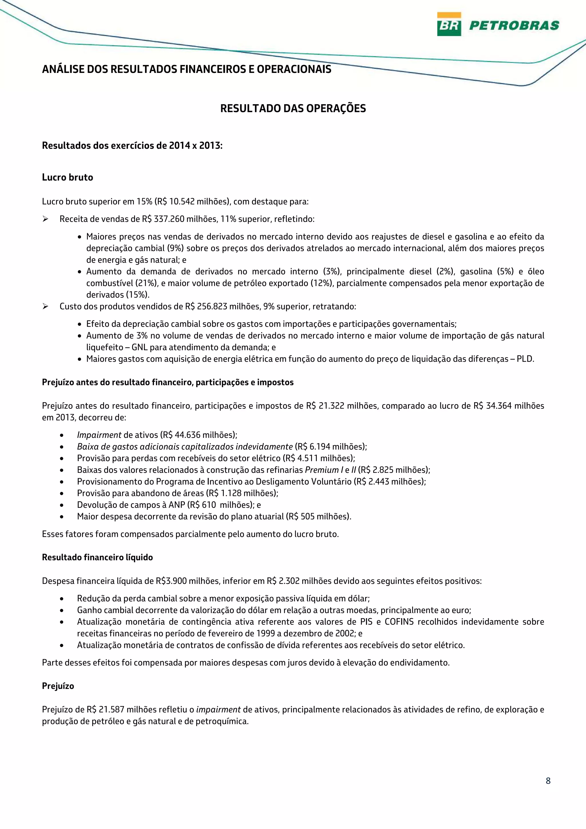 8
ANÁLISE DOS RESULTADOS FINANCEIROS E OPERACIONAIS
RESULTADO DAS OPERAÇÕES
Resultados dos exercícios de 2014 x 2013:
Lucro bruto
Lucro bruto superior em 15% (R$ 10.542 milhões), com destaque para:
Receita de vendas de R$ 337.260 milhões, 11% superior, refletindo:
• Maiores preços nas vendas de derivados no mercado interno devido aos reajustes de diesel e gasolina e ao efeito da
depreciação cambial (9%) sobre os preços dos derivados atrelados ao mercado internacional, além dos maiores preços
de energia e gás natural; e
• Aumento da demanda de derivados no mercado interno (3%), principalmente diesel (2%), gasolina (5%) e óleo
combustível (21%), e maior volume de petróleo exportado (12%), parcialmente compensados pela menor exportação de
derivados (15%).
Custo dos produtos vendidos de R$ 256.823 milhões, 9% superior, retratando:
• Efeito da depreciação cambial sobre os gastos com importações e participações governamentais;
• Aumento de 3% no volume de vendas de derivados no mercado interno e maior volume de importação de gás natural
liquefeito – GNL para atendimento da demanda; e
• Maiores gastos com aquisição de energia elétrica em função do aumento do preço de liquidação das diferenças – PLD.
Prejuízo antes do resultado financeiro, participações e impostos
Prejuízo antes do resultado financeiro, participações e impostos de R$ 21.322 milhões, comparado ao lucro de R$ 34.364 milhões
em 2013, decorreu de:
• Impairment de ativos (R$ 44.636 milhões);
• Baixa de gastos adicionais capitalizados indevidamente (R$ 6.194 milhões);
• Provisão para perdas com recebíveis do setor elétrico (R$ 4.511 milhões);
• Baixas dos valores relacionados à construção das refinarias Premium I e II (R$ 2.825 milhões);
• Provisionamento do Programa de Incentivo ao Desligamento Voluntário (R$ 2.443 milhões);
• Provisão para abandono de áreas (R$ 1.128 milhões);
• Devolução de campos à ANP (R$ 610 milhões); e
• Maior despesa decorrente da revisão do plano atuarial (R$ 505 milhões).
Esses fatores foram compensados parcialmente pelo aumento do lucro bruto.
Resultado financeiro líquido
Despesa financeira líquida de R$3.900 milhões, inferior em R$ 2.302 milhões devido aos seguintes efeitos positivos:
• Redução da perda cambial sobre a menor exposição passiva líquida em dólar;
• Ganho cambial decorrente da valorização do dólar em relação a outras moedas, principalmente ao euro;
• Atualização monetária de contingência ativa referente aos valores de PIS e COFINS recolhidos indevidamente sobre
receitas financeiras no período de fevereiro de 1999 a dezembro de 2002; e
• Atualização monetária de contratos de confissão de dívida referentes aos recebíveis do setor elétrico.
Parte desses efeitos foi compensada por maiores despesas com juros devido à elevação do endividamento.
Prejuízo
Prejuízo de R$ 21.587 milhões refletiu o impairment de ativos, principalmente relacionados às atividades de refino, de exploração e
produção de petróleo e gás natural e de petroquímica.
 