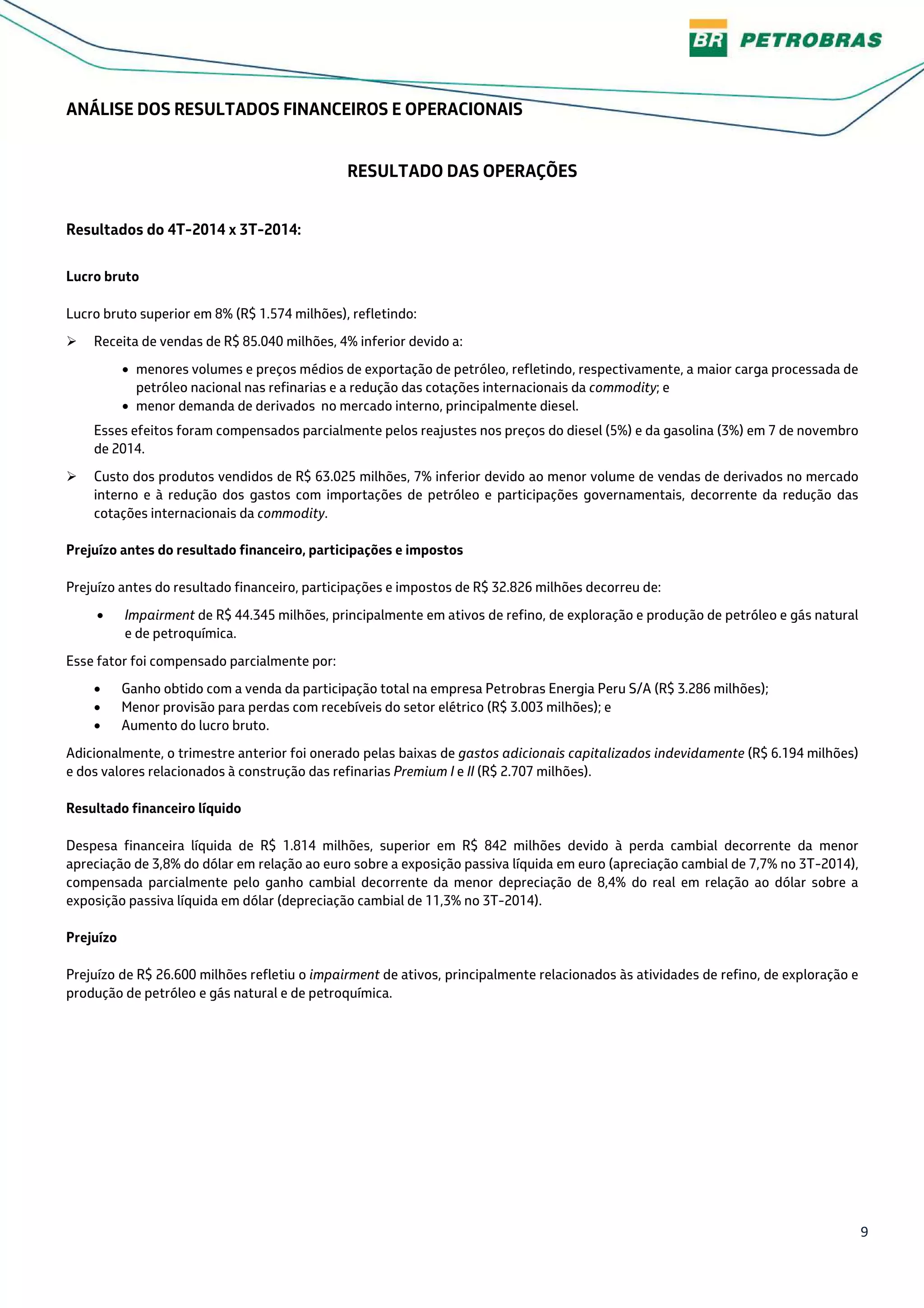 9
ANÁLISE DOS RESULTADOS FINANCEIROS E OPERACIONAIS
RESULTADO DAS OPERAÇÕES
Resultados do 4T-2014 x 3T-2014:
Lucro bruto
Lucro bruto superior em 8% (R$ 1.574 milhões), refletindo:
Receita de vendas de R$ 85.040 milhões, 4% inferior devido a:
• menores volumes e preços médios de exportação de petróleo, refletindo, respectivamente, a maior carga processada de
petróleo nacional nas refinarias e a redução das cotações internacionais da commodity; e
• menor demanda de derivados no mercado interno, principalmente diesel.
Esses efeitos foram compensados parcialmente pelos reajustes nos preços do diesel (5%) e da gasolina (3%) em 7 de novembro
de 2014.
Custo dos produtos vendidos de R$ 63.025 milhões, 7% inferior devido ao menor volume de vendas de derivados no mercado
interno e à redução dos gastos com importações de petróleo e participações governamentais, decorrente da redução das
cotações internacionais da commodity.
Prejuízo antes do resultado financeiro, participações e impostos
Prejuízo antes do resultado financeiro, participações e impostos de R$ 32.826 milhões decorreu de:
• Impairment de R$ 44.345 milhões, principalmente em ativos de refino, de exploração e produção de petróleo e gás natural
e de petroquímica.
Esse fator foi compensado parcialmente por:
• Ganho obtido com a venda da participação total na empresa Petrobras Energia Peru S/A (R$ 3.286 milhões);
• Menor provisão para perdas com recebíveis do setor elétrico (R$ 3.003 milhões); e
• Aumento do lucro bruto.
Adicionalmente, o trimestre anterior foi onerado pelas baixas de gastos adicionais capitalizados indevidamente (R$ 6.194 milhões)
e dos valores relacionados à construção das refinarias Premium I e II (R$ 2.707 milhões).
Resultado financeiro líquido
Despesa financeira líquida de R$ 1.814 milhões, superior em R$ 842 milhões devido à perda cambial decorrente da menor
apreciação de 3,8% do dólar em relação ao euro sobre a exposição passiva líquida em euro (apreciação cambial de 7,7% no 3T-2014),
compensada parcialmente pelo ganho cambial decorrente da menor depreciação de 8,4% do real em relação ao dólar sobre a
exposição passiva líquida em dólar (depreciação cambial de 11,3% no 3T-2014).
Prejuízo
Prejuízo de R$ 26.600 milhões refletiu o impairment de ativos, principalmente relacionados às atividades de refino, de exploração e
produção de petróleo e gás natural e de petroquímica.
 