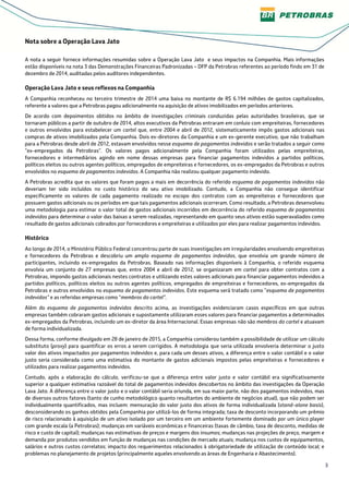 3
Nota sobre a Operação Lava Jato
A nota a seguir fornece informações resumidas sobre a Operação Lava Jato e seus impactos na Companhia. Mais informações
estão disponíveis na nota 3 das Demonstrações Financeiras Padronizadas – DFP da Petrobras referentes ao período findo em 31 de
dezembro de 2014, auditadas pelos auditores independentes.
Operação Lava Jato e seus reflexos na Companhia
A Companhia reconheceu no terceiro trimestre de 2014 uma baixa no montante de R$ 6.194 milhões de gastos capitalizados,
referente a valores que a Petrobras pagou adicionalmente na aquisição de ativos imobilizados em períodos anteriores.
De acordo com depoimentos obtidos no âmbito de investigações criminais conduzidas pelas autoridades brasileiras, que se
tornaram públicos a partir de outubro de 2014, altos executivos da Petrobras entraram em conluio com empreiteiras, fornecedores
e outros envolvidos para estabelecer um cartel que, entre 2004 e abril de 2012, sistematicamente impôs gastos adicionais nas
compras de ativos imobilizados pela Companhia. Dois ex-diretores da Companhia e um ex-gerente executivo, que não trabalham
para a Petrobras desde abril de 2012, estavam envolvidos nesse esquema de pagamentos indevidos e serão tratados a seguir como
“ex-empregados da Petrobras”. Os valores pagos adicionalmente pela Companhia foram utilizados pelas empreiteiras,
fornecedores e intermediários agindo em nome dessas empresas para financiar pagamentos indevidos a partidos políticos,
políticos eleitos ou outros agentes políticos, empregados de empreiteiras e fornecedores, os ex-empregados da Petrobras e outros
envolvidos no esquema de pagamentos indevidos. A Companhia não realizou qualquer pagamento indevido.
A Petrobras acredita que os valores que foram pagos a mais em decorrência do referido esquema de pagamentos indevidos não
deveriam ter sido incluídos no custo histórico do seu ativo imobilizado. Contudo, a Companhia não consegue identificar
especificamente os valores de cada pagamento realizado no escopo dos contratos com as empreiteiras e fornecedores que
possuem gastos adicionais ou os períodos em que tais pagamentos adicionais ocorreram. Como resultado, a Petrobras desenvolveu
uma metodologia para estimar o valor total de gastos adicionais incorridos em decorrência do referido esquema de pagamentos
indevidos para determinar o valor das baixas a serem realizadas, representando em quanto seus ativos estão superavaliados como
resultado de gastos adicionais cobrados por fornecedores e empreiteiras e utilizados por eles para realizar pagamentos indevidos.
Histórico
Ao longo de 2014, o Ministério Público Federal concentrou parte de suas investigações em irregularidades envolvendo empreiteiras
e fornecedores da Petrobras e descobriu um amplo esquema de pagamentos indevidos, que envolvia um grande número de
participantes, incluindo ex-empregados da Petrobras. Baseado nas informações disponíveis à Companhia, o referido esquema
envolvia um conjunto de 27 empresas que, entre 2004 e abril de 2012, se organizaram em cartel para obter contratos com a
Petrobras, impondo gastos adicionais nestes contratos e utilizando estes valores adicionais para financiar pagamentos indevidos a
partidos políticos, políticos eleitos ou outros agentes políticos, empregados de empreiteiras e fornecedores, ex-empregados da
Petrobras e outros envolvidos no esquema de pagamentos indevidos. Este esquema será tratado como “esquema de pagamentos
indevidos” e as referidas empresas como “membros do cartel”.
Além do esquema de pagamentos indevidos descrito acima, as investigações evidenciaram casos específicos em que outras
empresas também cobraram gastos adicionais e supostamente utilizaram esses valores para financiar pagamentos a determinados
ex-empregados da Petrobras, incluindo um ex-diretor da área Internacional. Essas empresas não são membros do cartel e atuavam
de forma individualizada.
Dessa forma, conforme divulgado em 28 de janeiro de 2015, a Companhia considerou também a possibilidade de utilizar um cálculo
substituto (proxy) para quantificar os erros a serem corrigidos. A metodologia que seria utilizada envolveria determinar o justo
valor dos ativos impactados por pagamentos indevidos e, para cada um desses ativos, a diferença entre o valor contábil e o valor
justo seria considerada como uma estimativa do montante de gastos adicionais impostos pelas empreiteiras e fornecedores e
utilizados para realizar pagamentos indevidos.
Contudo, após a elaboração do cálculo, verificou-se que a diferença entre valor justo e valor contábil era significativamente
superior a qualquer estimativa razoável do total de pagamentos indevidos descobertos no âmbito das investigações da Operação
Lava Jato. A diferença entre o valor justo e o valor contábil seria oriunda, em sua maior parte, não dos pagamentos indevidos, mas
de diversos outros fatores (tanto de cunho metodológico quanto resultantes do ambiente de negócios atual), que não podem ser
individualmente quantificados, mas incluem: mensuração do valor justo dos ativos de forma individualizada (stand-alone basis),
desconsiderando os ganhos obtidos pela Companhia por utilizá-los de forma integrada; taxa de desconto incorporando um prêmio
de risco relacionado à aquisição de um ativo isolado por um terceiro em um ambiente fortemente dominado por um único player
com grande escala (a Petrobras); mudanças em variáveis econômicas e financeiras (taxas de câmbio, taxa de desconto, medidas de
risco e custo de capital); mudanças nas estimativas de preços e margens dos insumos; mudanças nas projeções de preço, margem e
demanda por produtos vendidos em função de mudanças nas condições de mercado atuais; mudança nos custos de equipamentos,
salários e outros custos correlatos; impacto dos requerimentos relacionados à obrigatoriedade de utilização de conteúdo local; e
problemas no planejamento de projetos (principalmente aqueles envolvendo as áreas de Engenharia e Abastecimento).
 