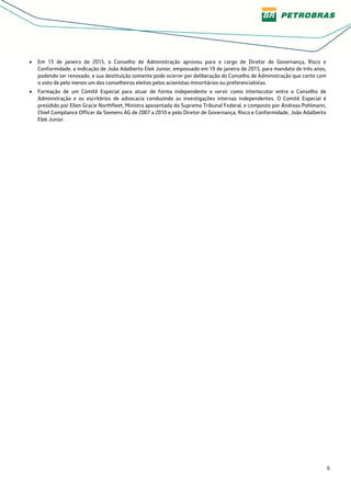 6
• Em 13 de janeiro de 2015, o Conselho de Administração aprovou para o cargo de Diretor de Governança, Risco e
Conformidade, a indicação de João Adalberto Elek Junior, empossado em 19 de janeiro de 2015, para mandato de três anos,
podendo ser renovado, e sua destituição somente pode ocorrer por deliberação do Conselho de Administração que conte com
o voto de pelo menos um dos conselheiros eleitos pelos acionistas minoritários ou preferencialistas.
• Formação de um Comitê Especial para atuar de forma independente e servir como interlocutor entre o Conselho de
Administração e os escritórios de advocacia conduzindo as investigações internas independentes. O Comitê Especial é
presidido por Ellen Gracie Northfleet, Ministra aposentada do Supremo Tribunal Federal, e composto por Andreas Pohlmann,
Chief Compliance Officer da Siemens AG de 2007 a 2010 e pelo Diretor de Governança, Risco e Conformidade, João Adalberto
Elek Junior.
 