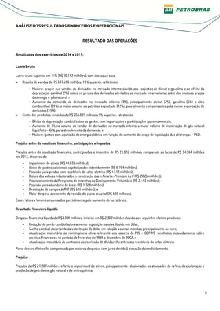 8
ANÁLISE DOS RESULTADOS FINANCEIROS E OPERACIONAIS
RESULTADO DAS OPERAÇÕES
Resultados dos exercícios de 2014 x 2013:
Lucro bruto
Lucro bruto superior em 15% (R$ 10.542 milhões), com destaque para:
Receita de vendas de R$ 337.260 milhões, 11% superior, refletindo:
• Maiores preços nas vendas de derivados no mercado interno devido aos reajustes de diesel e gasolina e ao efeito da
depreciação cambial (9%) sobre os preços dos derivados atrelados ao mercado internacional, além dos maiores preços
de energia e gás natural; e
• Aumento da demanda de derivados no mercado interno (3%), principalmente diesel (2%), gasolina (5%) e óleo
combustível (21%), e maior volume de petróleo exportado (12%), parcialmente compensados pela menor exportação de
derivados (15%).
Custo dos produtos vendidos de R$ 256.823 milhões, 9% superior, retratando:
• Efeito da depreciação cambial sobre os gastos com importações e participações governamentais;
• Aumento de 3% no volume de vendas de derivados no mercado interno e maior volume de importação de gás natural
liquefeito – GNL para atendimento da demanda; e
• Maiores gastos com aquisição de energia elétrica em função do aumento do preço de liquidação das diferenças – PLD.
Prejuízo antes do resultado financeiro, participações e impostos
Prejuízo antes do resultado financeiro, participações e impostos de R$ 21.322 milhões, comparado ao lucro de R$ 34.364 milhões
em 2013, decorreu de:
• Impairment de ativos (R$ 44.636 milhões);
• Baixa de gastos adicionais capitalizados indevidamente (R$ 6.194 milhões);
• Provisão para perdas com recebíveis do setor elétrico (R$ 4.511 milhões);
• Baixas dos valores relacionados à construção das refinarias Premium I e II (R$ 2.825 milhões);
• Provisionamento do Programa de Incentivo ao Desligamento Voluntário (R$ 2.443 milhões);
• Provisão para abandono de áreas (R$ 1.128 milhões);
• Devolução de campos à ANP (R$ 610 milhões); e
• Maior despesa decorrente da revisão do plano atuarial (R$ 505 milhões).
Esses fatores foram compensados parcialmente pelo aumento do lucro bruto.
Resultado financeiro líquido
Despesa financeira líquida de R$3.900 milhões, inferior em R$ 2.302 milhões devido aos seguintes efeitos positivos:
• Redução da perda cambial sobre a menor exposição passiva líquida em dólar;
• Ganho cambial decorrente da valorização do dólar em relação a outras moedas, principalmente ao euro;
• Atualização monetária de contingência ativa referente aos valores de PIS e COFINS recolhidos indevidamente sobre
receitas financeiras no período de fevereiro de 1999 a dezembro de 2002; e
• Atualização monetária de contratos de confissão de dívida referentes aos recebíveis do setor elétrico.
Parte desses efeitos foi compensada por maiores despesas com juros devido à elevação do endividamento.
Prejuízo
Prejuízo de R$ 21.587 milhões refletiu o impairment de ativos, principalmente relacionados às atividades de refino, de exploração e
produção de petróleo e gás natural e de petroquímica.
 