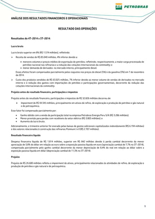 9
ANÁLISE DOS RESULTADOS FINANCEIROS E OPERACIONAIS
RESULTADO DAS OPERAÇÕES
Resultados do 4T-2014 x 3T-2014:
Lucro bruto
Lucro bruto superior em 8% (R$ 1.574 milhões), refletindo:
Receita de vendas de R$ 85.040 milhões, 4% inferior devido a:
• menores volumes e preços médios de exportação de petróleo, refletindo, respectivamente, a maior carga processada de
petróleo nacional nas refinarias e a redução das cotações internacionais da commodity; e
• menor demanda de derivados no mercado interno, principalmente diesel.
Esses efeitos foram compensados parcialmente pelos reajustes nos preços do diesel (5%) e da gasolina (3%) em 7 de novembro
de 2014.
Custo dos produtos vendidos de R$ 63.025 milhões, 7% inferior devido ao menor volume de vendas de derivados no mercado
interno e à redução dos gastos com importações de petróleo e participações governamentais, decorrente da redução das
cotações internacionais da commodity.
Prejuízo antes do resultado financeiro, participações e impostos
Prejuízo antes do resultado financeiro, participações e impostos de R$ 32.826 milhões decorreu de:
• Impairment de R$ 44.345 milhões, principalmente em ativos de refino, de exploração e produção de petróleo e gás natural
e de petroquímica.
Esse fator foi compensado parcialmente por:
• Ganho obtido com a venda da participação total na empresa Petrobras Energia Peru S/A (R$ 3.286 milhões);
• Menor provisão para perdas com recebíveis do setor elétrico (R$ 3.003 milhões); e
• Aumento do lucro bruto.
Adicionalmente, o trimestre anterior foi onerado pelas baixas de gastos adicionais capitalizados indevidamente (R$ 6.194 milhões)
e dos valores relacionados à construção das refinarias Premium I e II (R$ 2.707 milhões).
Resultado financeiro líquido
Despesa financeira líquida de R$ 1.814 milhões, superior em R$ 842 milhões devido à perda cambial decorrente da menor
apreciação de 3,8% do dólar em relação ao euro sobre a exposição passiva líquida em euro (apreciação cambial de 7,7% no 3T-2014),
compensada parcialmente pelo ganho cambial decorrente da menor depreciação de 8,4% do real em relação ao dólar sobre a
exposição passiva líquida em dólar (depreciação cambial de 11,3% no 3T-2014).
Prejuízo
Prejuízo de R$ 26.600 milhões refletiu o impairment de ativos, principalmente relacionados às atividades de refino, de exploração e
produção de petróleo e gás natural e de petroquímica.
 